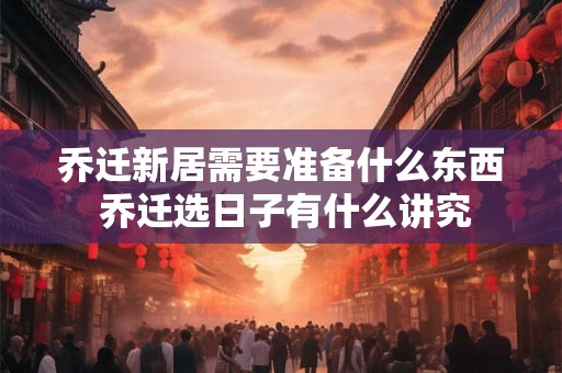 乔迁新居需要准备什么东西 乔迁选日子有什么讲究 乔迁新居需要准备什么东西 乔迁选日子有什么讲究