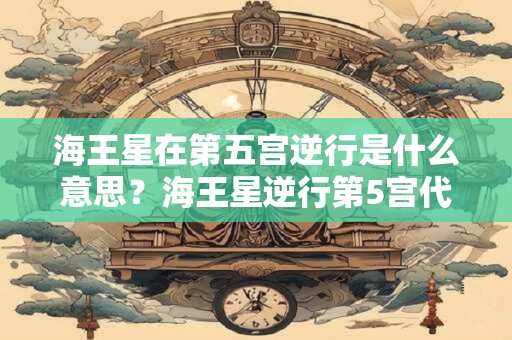 海王星在第五宫逆行是什么意思？海王星逆行第5宫代表什么？