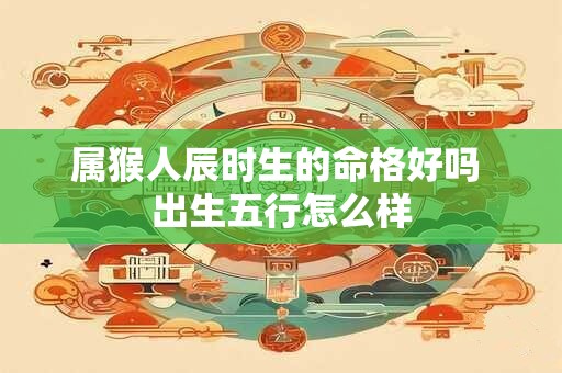属猴人辰时生的命格好吗 出生五行怎么样 属猴人辰时生的命格好吗 出生五行怎么样
