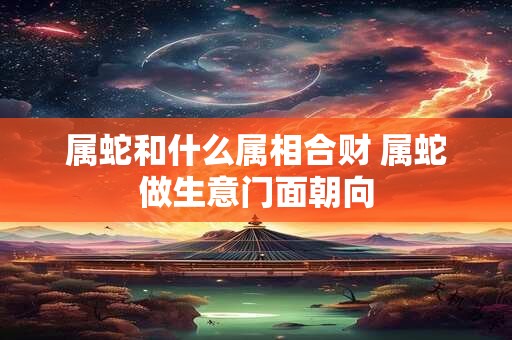 属蛇和什么属相合财 属蛇做生意门面朝向