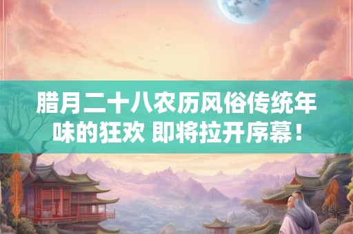 腊月二十八农历风俗传统年味的狂欢 即将拉开序幕！