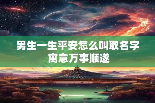 男生一生平安怎么叫取名字 寓意万事顺遂 男生一生平安怎么叫取名字 寓意万事顺遂