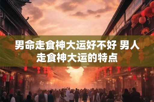 男命走食神大运好不好 男人走食神大运的特点