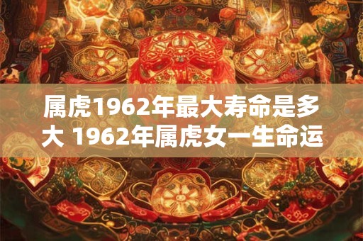 属虎1962年最大寿命是多大 1962年属虎女一生命运 属虎1962年最大寿命是多大 1962年属虎女一生命运