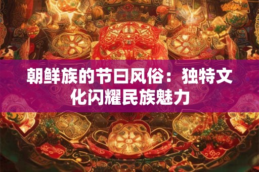 朝鲜族的节曰风俗：独特文化闪耀民族魅力