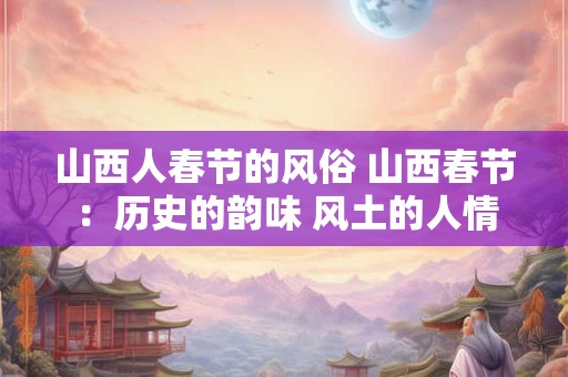 山西人春节的风俗 山西春节:历史的韵味 风土的人情 山西人春节的风俗 山西春节:历史的韵味 风土的人情