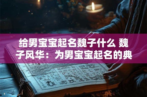 给男宝宝起名魏子什么 魏子风华：为男宝宝起名的典雅与寓意