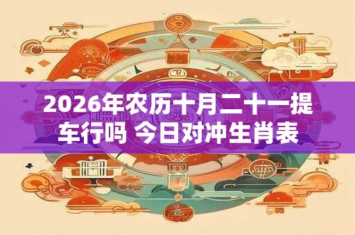 2026年农历十月二十一提车行吗 今日对冲生肖表