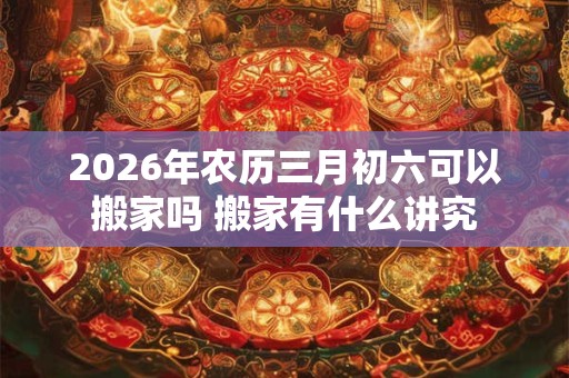 2026年农历三月初六可以搬家吗 搬家有什么讲究