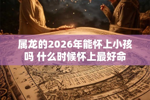 属龙的2026年能怀上小孩吗 什么时候怀上最好命 属龙的2026年能怀上小孩吗 什么时候怀上最好命