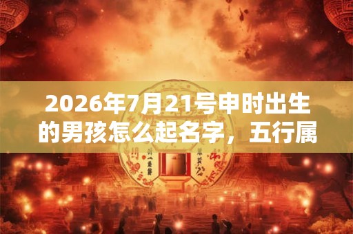 2026年7月21号申时出生的男孩怎么起名字，五行属什么