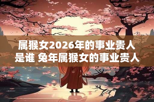 属猴女2026年的事业贵人是谁 兔年属猴女的事业贵人