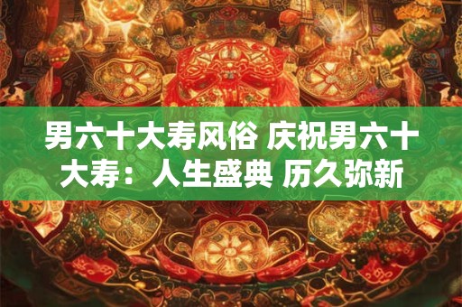 男六十大寿风俗 庆祝男六十大寿：人生盛典 历久弥新