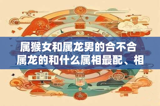 属猴女和属龙男的合不合 属龙的和什么属相最配、相克