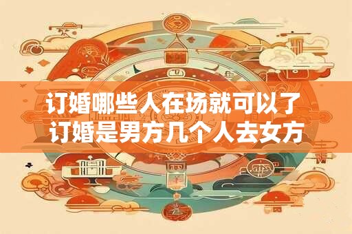 订婚哪些人在场就可以了 订婚是男方几个人去女方