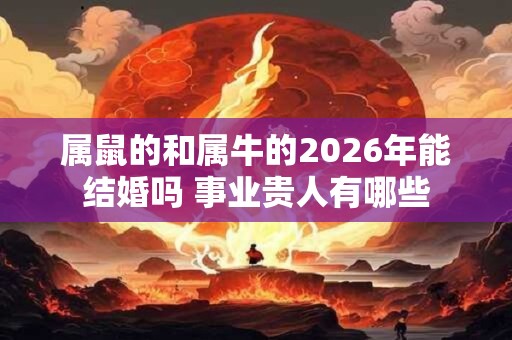 属鼠的和属牛的2026年能结婚吗 事业贵人有哪些