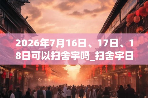 2026年7月16日、17日、18日可以扫舍宇吗_扫舍宇日子好吗