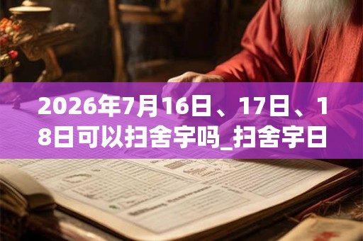 2026年7月16日、17日、18日可以扫舍宇吗_扫舍宇日子好吗