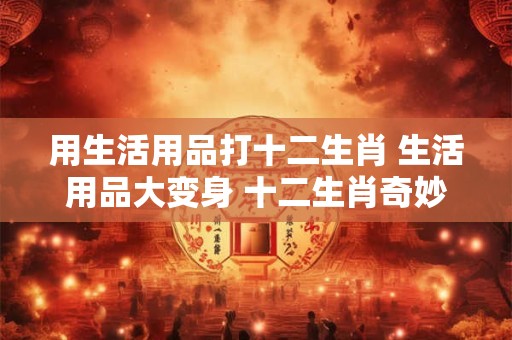 用生活用品打十二生肖 生活用品大变身 十二生肖奇妙物语！