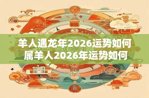 羊人遇龙年2026运势如何 属羊人2026年运势如何