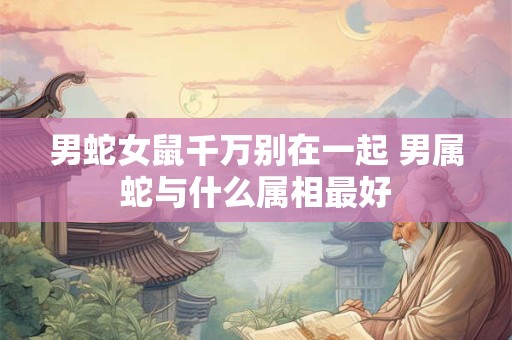 男蛇女鼠千万别在一起 男属蛇与什么属相最好