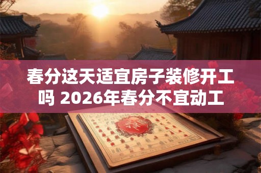 春分这天适宜房子装修开工吗 2026年春分不宜动工