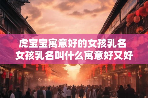 虎宝宝寓意好的女孩乳名 女孩乳名叫什么寓意好又好听