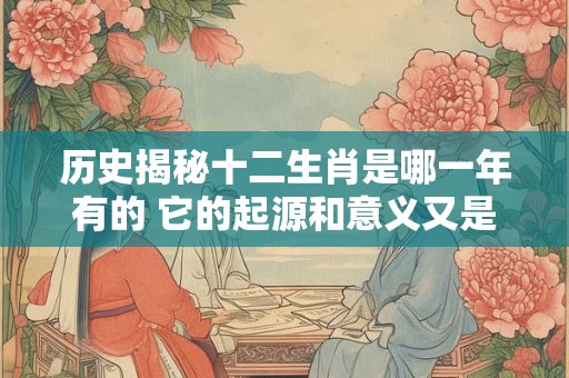 历史揭秘十二生肖是哪一年有的 它的起源和意义又是怎样的