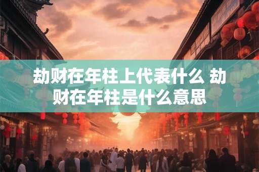 劫财在年柱上代表什么 劫财在年柱是什么意思