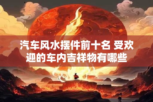 汽车风水摆件前十名 受欢迎的车内吉祥物有哪些