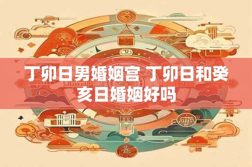 丁卯日男婚姻宫 丁卯日和癸亥日婚姻好吗