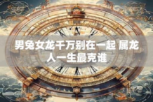 男兔女龙千万别在一起 属龙人一生最克谁