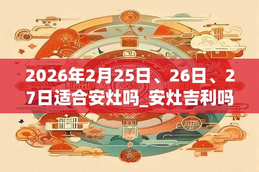 2026年2月25日、26日、27日适合安灶吗_安灶吉利吗