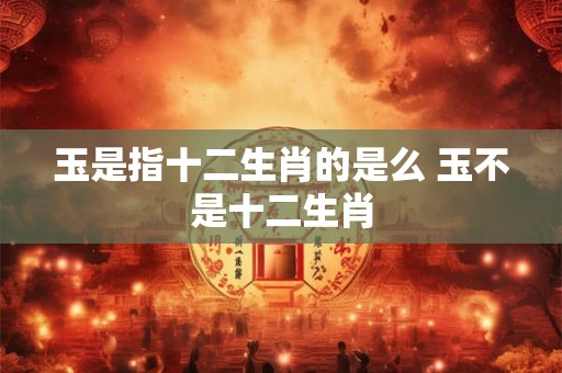玉是指十二生肖的是么 玉不是十二生肖