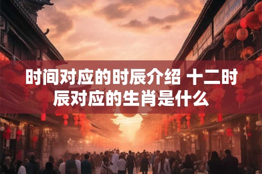 时间对应的时辰介绍 十二时辰对应的生肖是什么