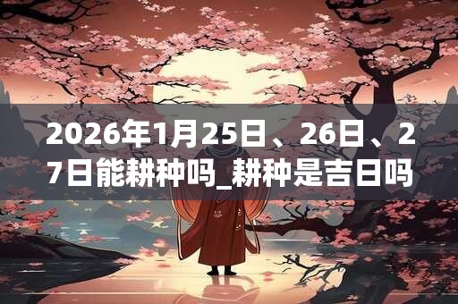 2026年1月25日、26日、27日能耕种吗_耕种是吉日吗