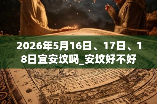 2026年5月16日、17日、18日宜安坟吗_安坟好不好