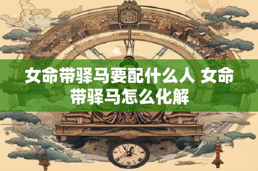 女命带驿马要配什么人 女命带驿马怎么化解