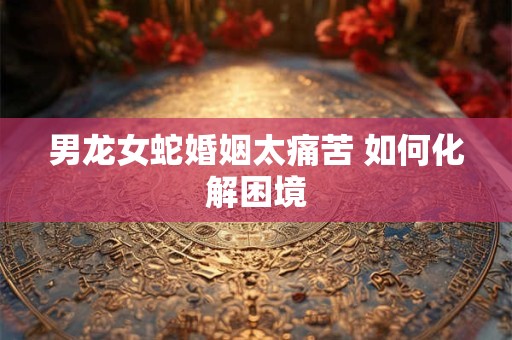 男龙女蛇婚姻太痛苦 如何化解困境