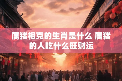 属猪相克的生肖是什么 属猪的人吃什么旺财运