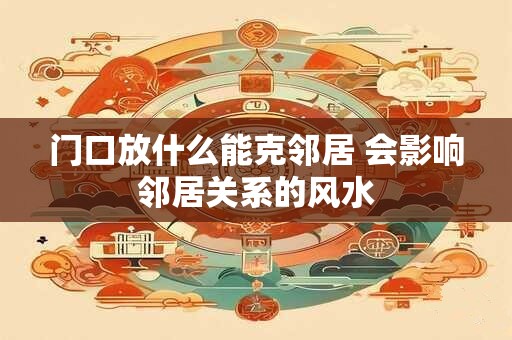 门口放什么能克邻居 会影响邻居关系的风水