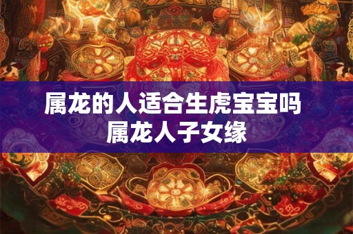 属龙的人适合生虎宝宝吗 属龙人子女缘