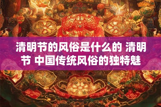 清明节的风俗是什么的 清明节 中国传统风俗的独特魅力
