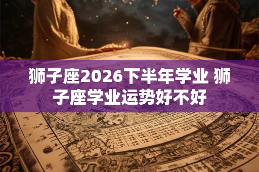 狮子座2026下半年学业 狮子座学业运势好不好