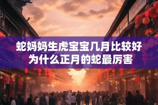 蛇妈妈生虎宝宝几月比较好 为什么正月的蛇最厉害