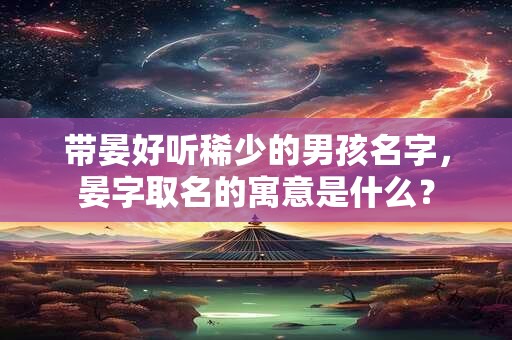带晏好听稀少的男孩名字，晏字取名的寓意是什么？