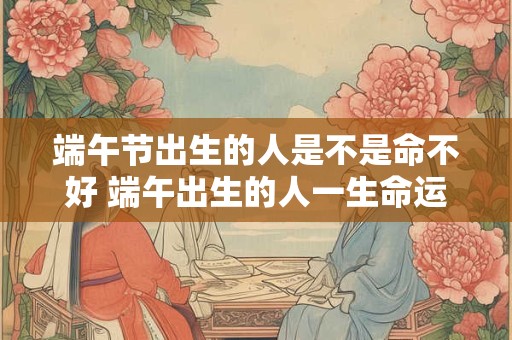 端午节出生的人是不是命不好 端午出生的人一生命运解析