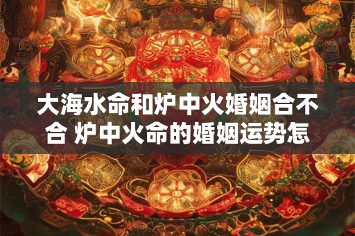 大海水命和炉中火婚姻合不合 炉中火命的婚姻运势怎样