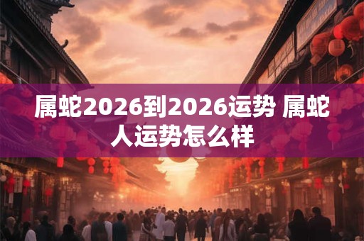 属蛇2026到2026运势 属蛇人运势怎么样 属蛇2026到2026运势 属蛇人运势怎么样