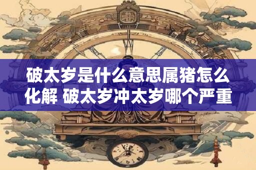 破太岁是什么意思属猪怎么化解 破太岁冲太岁哪个严重